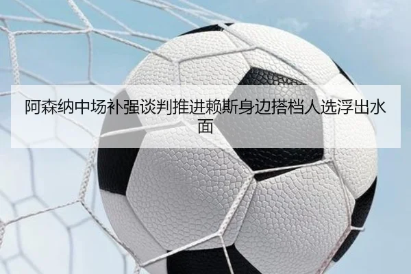 阿森纳中场补强谈判推进赖斯身边搭档人选浮出水面