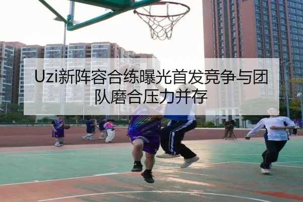 Uzi新阵容合练曝光首发竞争与团队磨合压力并存